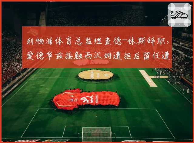 利物浦体育总监理查德-休斯辞职,爱德华兹接触西汉姆遭拒后留任遭质疑