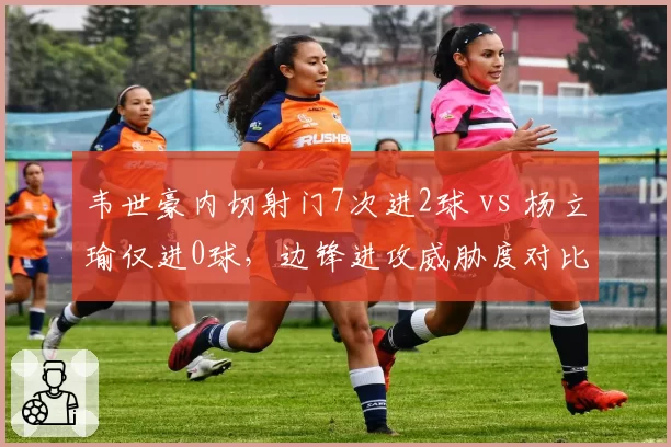 韦世豪内切射门7次进2球 vs 杨立瑜仅进0球,边锋进攻威胁度对比
