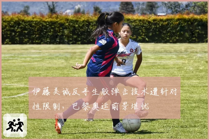 伊藤美诚反手生胶弹击技术遭针对性限制,巴黎奥运前景堪忧