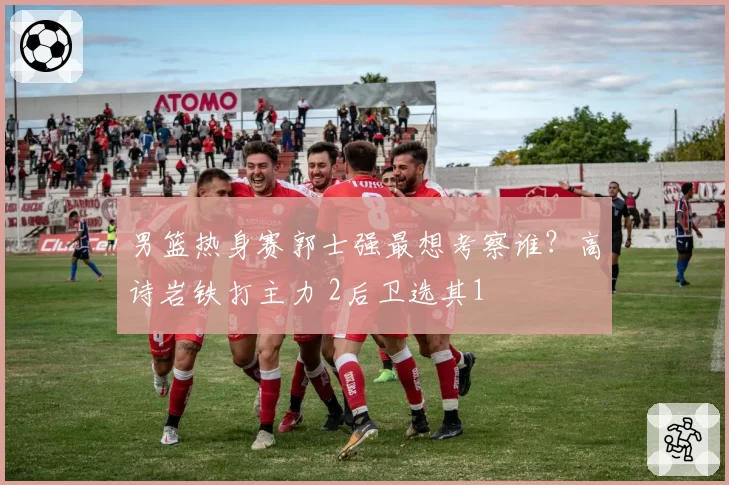 男篮热身赛郭士强最想考察谁？高诗岩铁打主力 2后卫选其1