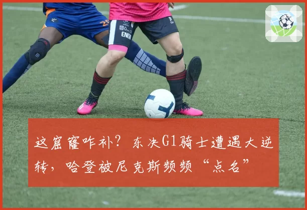 这窟窿咋补?东决G1骑士遭遇大逆转,哈登被尼克斯频频“点名”