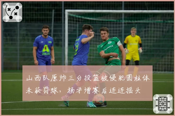 山西队原帅三分投篮被侵犯圆柱体未获罚球,杨学增赛后连连摇头