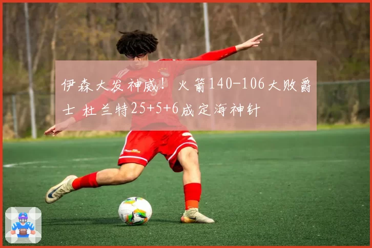 伊森大发神威！火箭140-106大败爵士 杜兰特25+5+6成定海神针