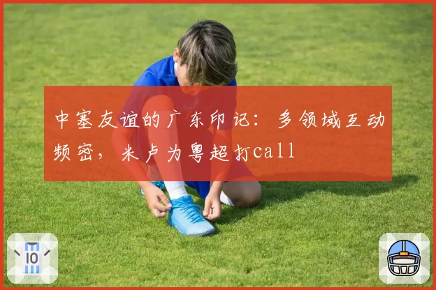 中塞友谊的广东印记：多领域互动频密，米卢为粤超打call