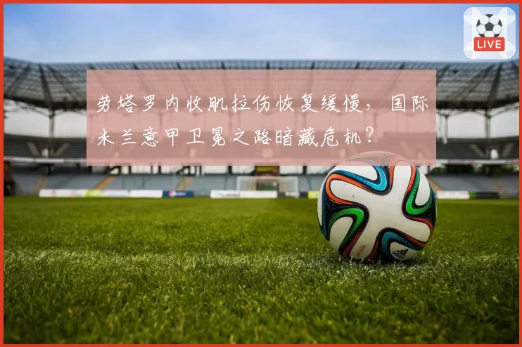 劳塔罗内收肌拉伤恢复缓慢，国际米兰意甲卫冕之路暗藏危机？