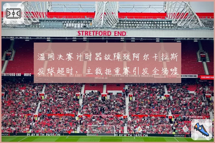 温网决赛计时器故障致阿尔卡拉斯发球超时，主裁拒重赛引发全场嘘声