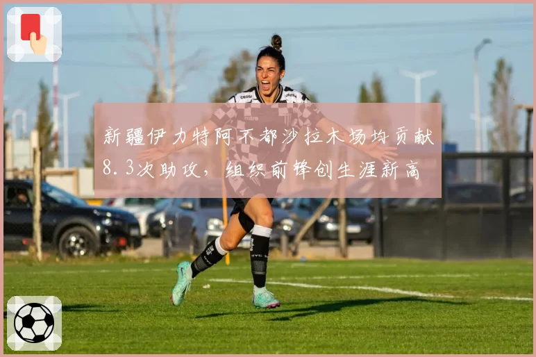 新疆伊力特阿不都沙拉木场均贡献8.3次助攻,组织前锋创生涯新高