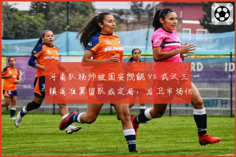 河南队杨帅被国安觊觎 vs 武汉三镇高准翼留队成定局，后卫市场供需与俱乐部吸引力
