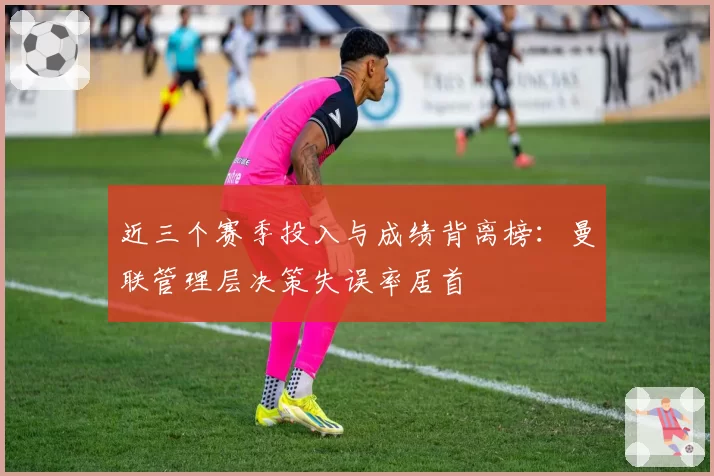 近三个赛季投入与成绩背离榜：曼联管理层决策失误率居首