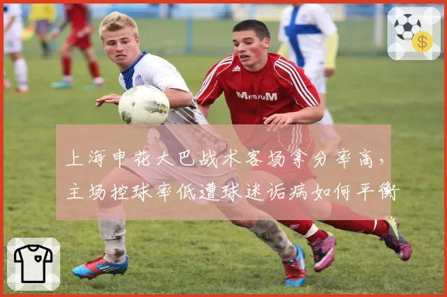 上海申花大巴战术客场拿分率高,主场控球率低遭球迷诟病如何平衡?