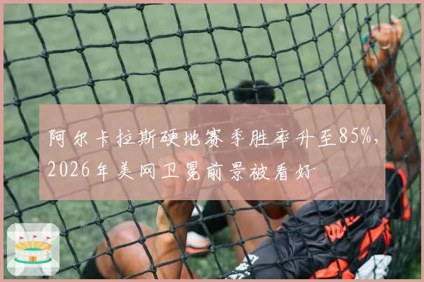 阿尔卡拉斯硬地赛季胜率升至85%，2026年美网卫冕前景被看好