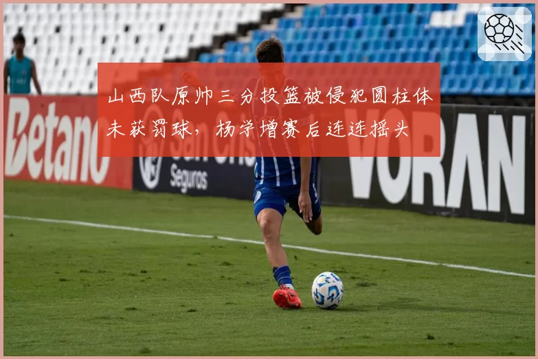 山西队原帅三分投篮被侵犯圆柱体未获罚球，杨学增赛后连连摇头