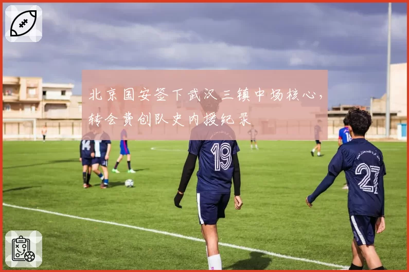 北京国安签下武汉三镇中场核心，转会费创队史内援纪录