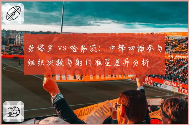 劳塔罗 vs 哈弗茨：中锋回撤参与组织次数与射门准星差异分析