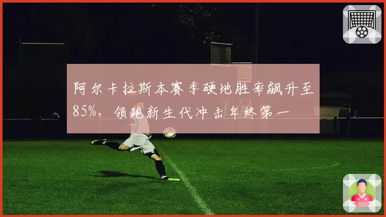阿尔卡拉斯本赛季硬地胜率飙升至85%，领跑新生代冲击年终第一