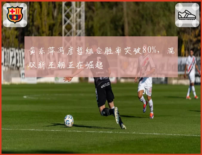 黄东萍冯彦哲组合胜率突破80%,混双新王朝正在崛起