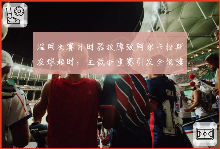 温网决赛计时器故障致阿尔卡拉斯发球超时，主裁拒重赛引发全场嘘声