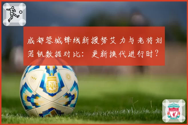 成都蓉城锋线新援努艾力与老将刘若钒数据对比：更新换代进行时？