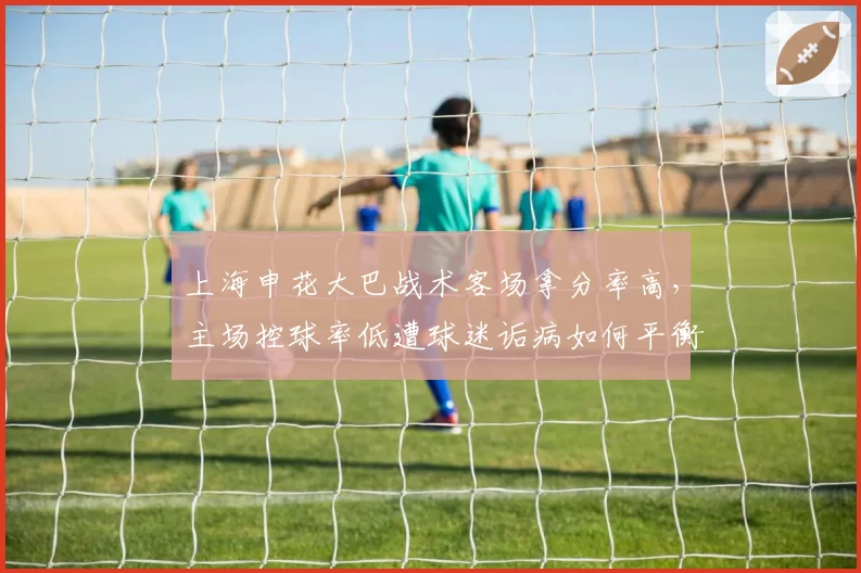 上海申花大巴战术客场拿分率高,主场控球率低遭球迷诟病如何平衡?