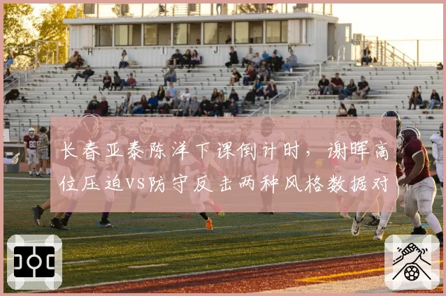 长春亚泰陈洋下课倒计时,谢晖高位压迫vs防守反击两种风格数据对比