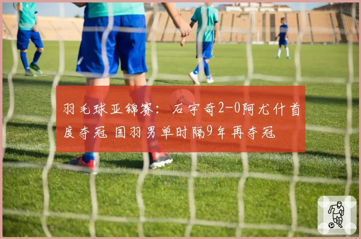 羽毛球亚锦赛：石宇奇2-0阿尤什首度夺冠 国羽男单时隔9年再夺冠