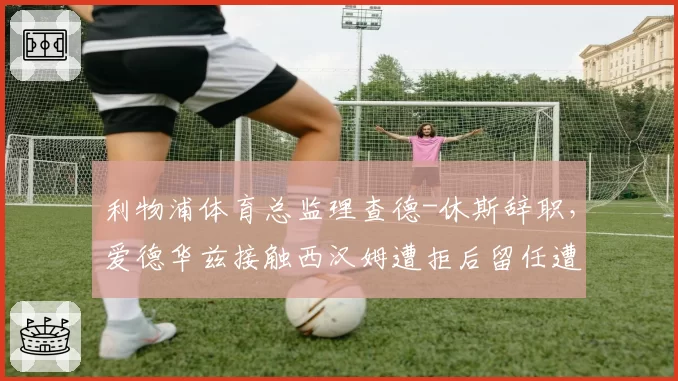 利物浦体育总监理查德-休斯辞职,爱德华兹接触西汉姆遭拒后留任遭质疑