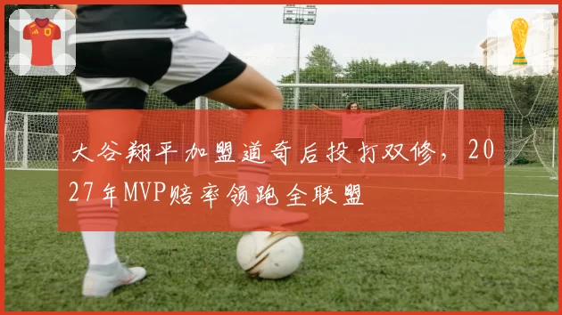 大谷翔平加盟道奇后投打双修,2027年MVP赔率领跑全联盟