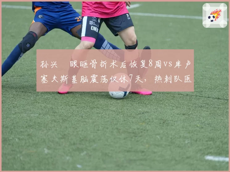 孙兴慜眼眶骨折术后恢复8周vs库卢塞夫斯基脑震荡仅休7天，热刺队医风险评估不一
