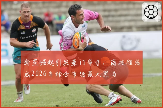 新星崛起引发豪门争夺,商竣程或成2026年转会市场最大黑马
