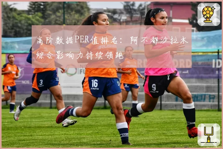 高阶数据PER值排名:阿不都沙拉木综合影响力持续领跑