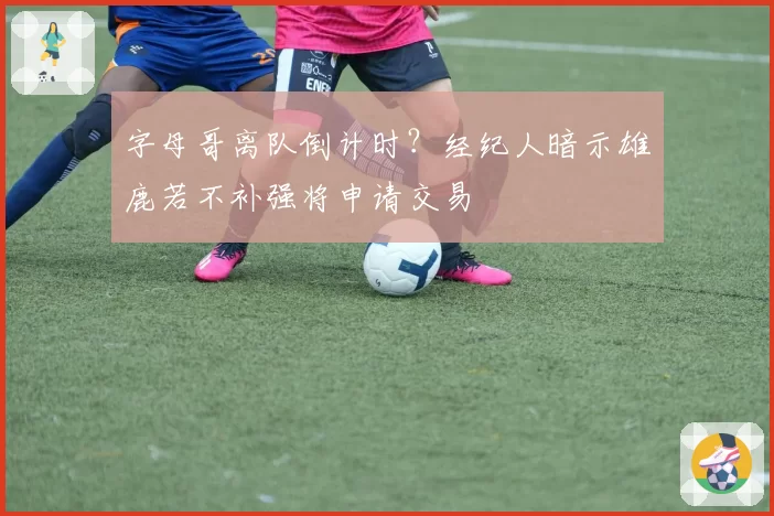 字母哥离队倒计时？经纪人暗示雄鹿若不补强将申请交易