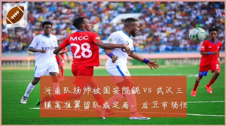 河南队杨帅被国安觊觎 vs 武汉三镇高准翼留队成定局，后卫市场供需与俱乐部吸引力