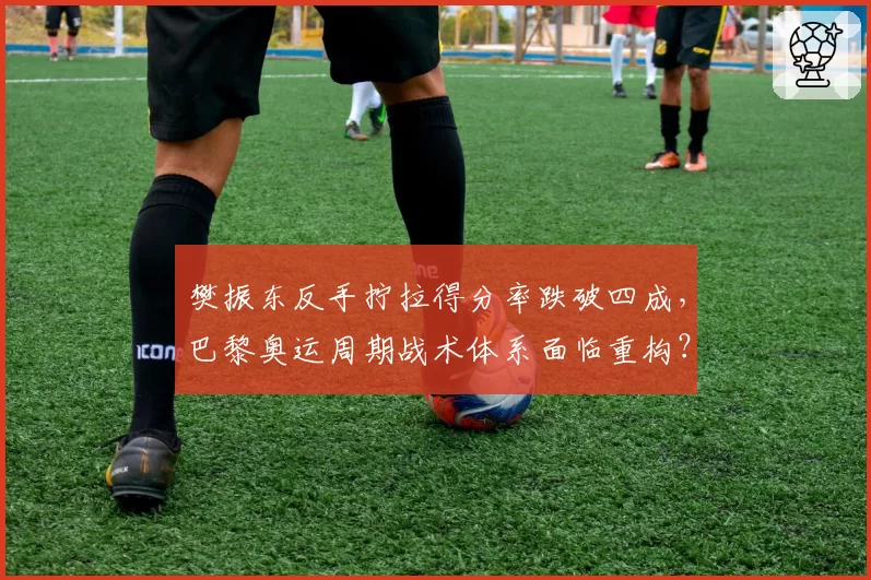 樊振东反手拧拉得分率跌破四成,巴黎奥运周期战术体系面临重构?