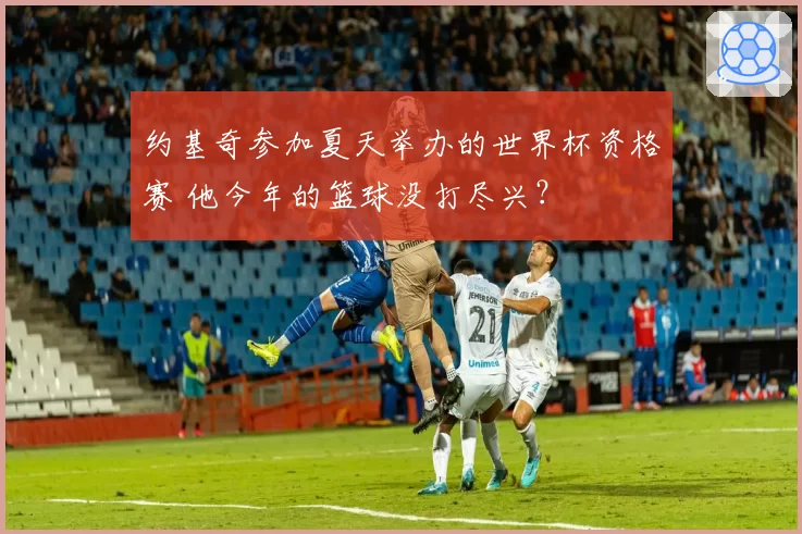约基奇参加夏天举办的世界杯资格赛 他今年的篮球没打尽兴？