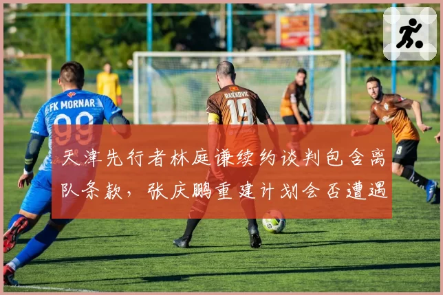 天津先行者林庭谦续约谈判包含离队条款,张庆鹏重建计划会否遭遇中途中断?