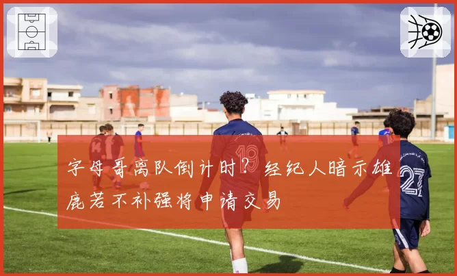 字母哥离队倒计时？经纪人暗示雄鹿若不补强将申请交易