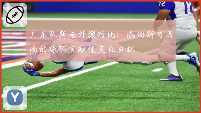 广东队新老外援对比：威姆斯与马尚的球队贡献值变化分析