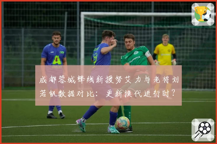 成都蓉城锋线新援努艾力与老将刘若钒数据对比:更新换代进行时?