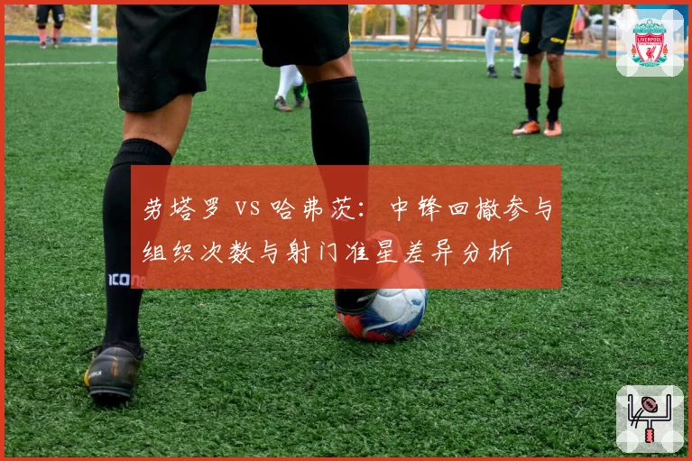 劳塔罗 vs 哈弗茨：中锋回撤参与组织次数与射门准星差异分析