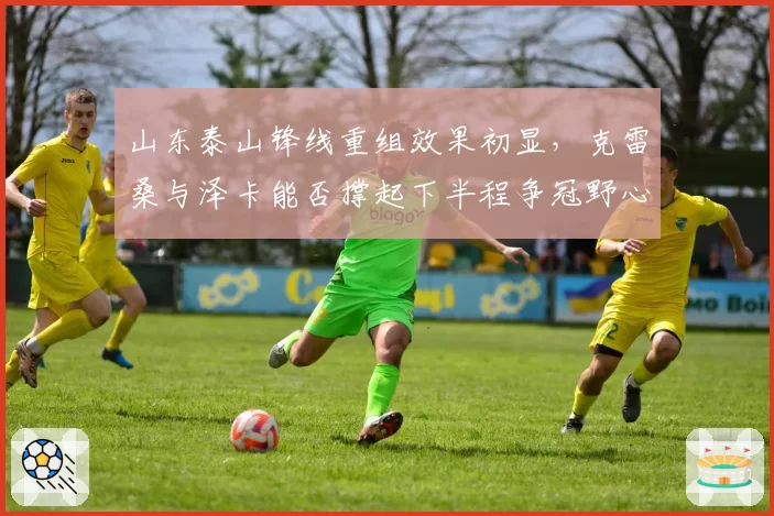 山东泰山锋线重组效果初显，克雷桑与泽卡能否撑起下半程争冠野心？