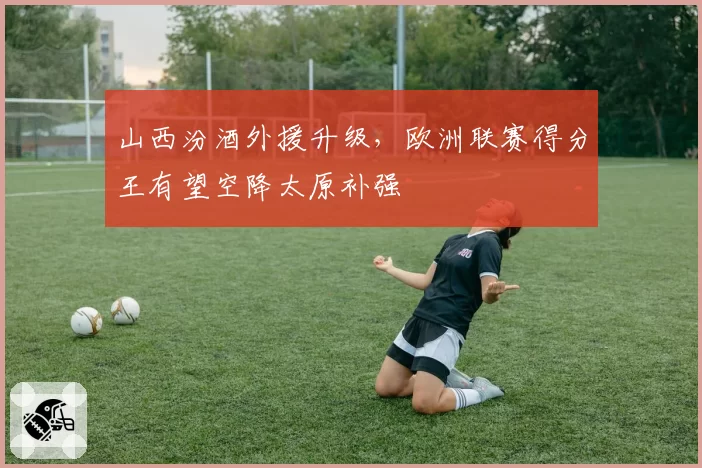 山西汾酒外援升级，欧洲联赛得分王有望空降太原补强