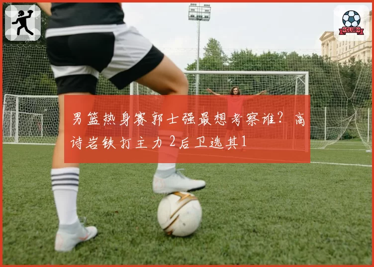 男篮热身赛郭士强最想考察谁？高诗岩铁打主力 2后卫选其1