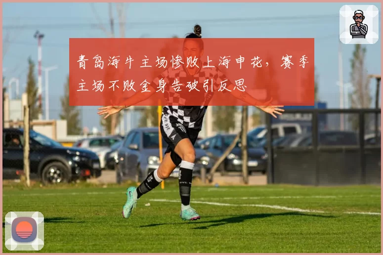 青岛海牛主场惨败上海申花，赛季主场不败金身告破引反思