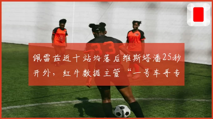 佩雷兹近十站均落后维斯塔潘25秒开外,红牛数据主管“一号车手专用底盘”言论引公愤