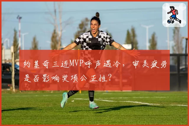 约基奇三连MVP呼声遇冷,审美疲劳是否影响奖项公正性?