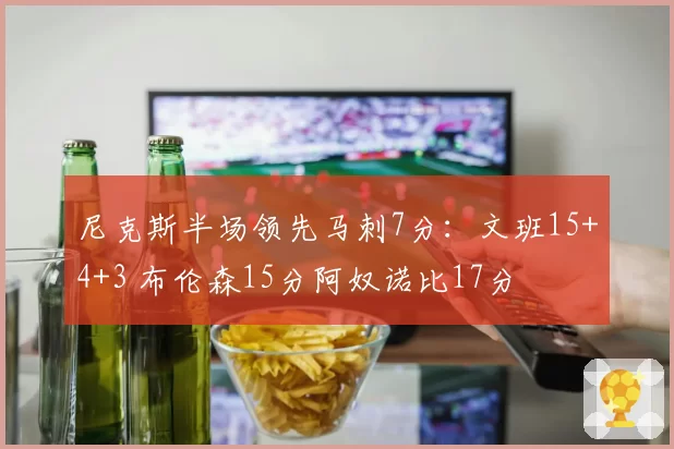 尼克斯半场领先马刺7分:文班15+4+3 布伦森15分阿奴诺比17分
