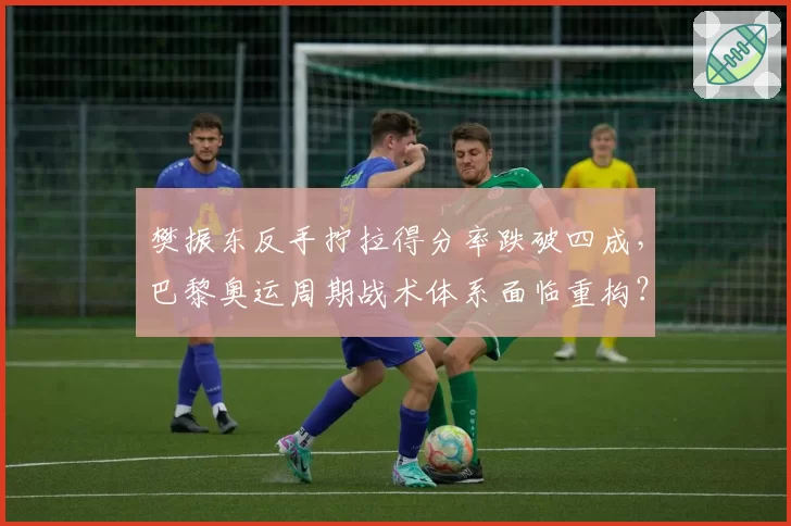 樊振东反手拧拉得分率跌破四成,巴黎奥运周期战术体系面临重构?
