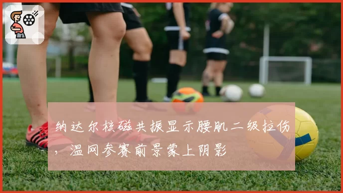 纳达尔核磁共振显示腰肌二级拉伤,温网参赛前景蒙上阴影