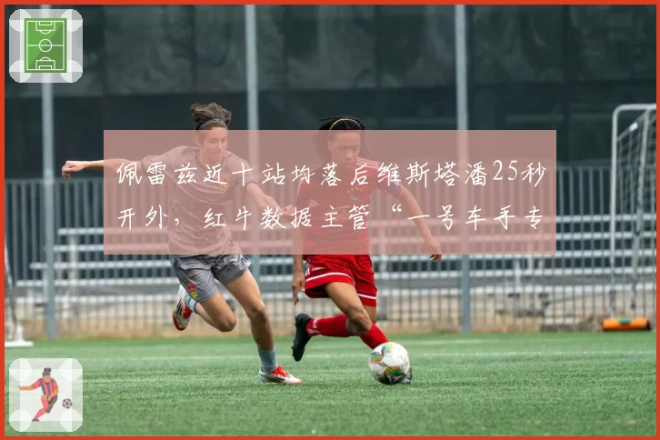 佩雷兹近十站均落后维斯塔潘25秒开外,红牛数据主管“一号车手专用底盘”言论引公愤