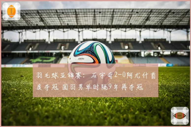 羽毛球亚锦赛:石宇奇2-0阿尤什首度夺冠 国羽男单时隔9年再夺冠